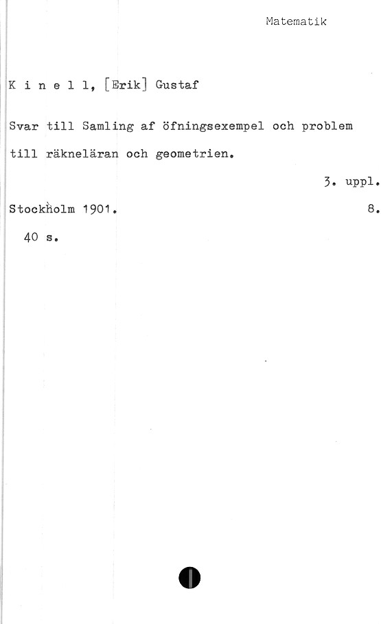  ﻿Matematik
Kinell, [Erik] Gustaf
Svar till Samling af öfningsexempel och problem
till räkneläran och geometrien.
3. uppl
Stockholm 1901
8