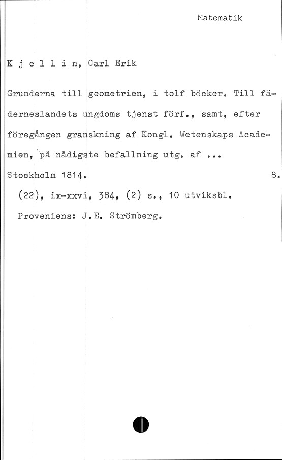  ﻿Matematik
Kjellin, Carl Erik
Grunderna till geometrien, i tolf böcker. Till fä-
derneslandets ungdoms tjenst förf., samt, efter
föregången granskning af Kongl. Wetenskaps Acade-
mien, på nådigste befallning utg. af ...
Stockholm 1814.	8.
(22), ix-xxvi, 384, (2) s., 10 utviksbl.
Proveniens: J.E. Strömberg.
