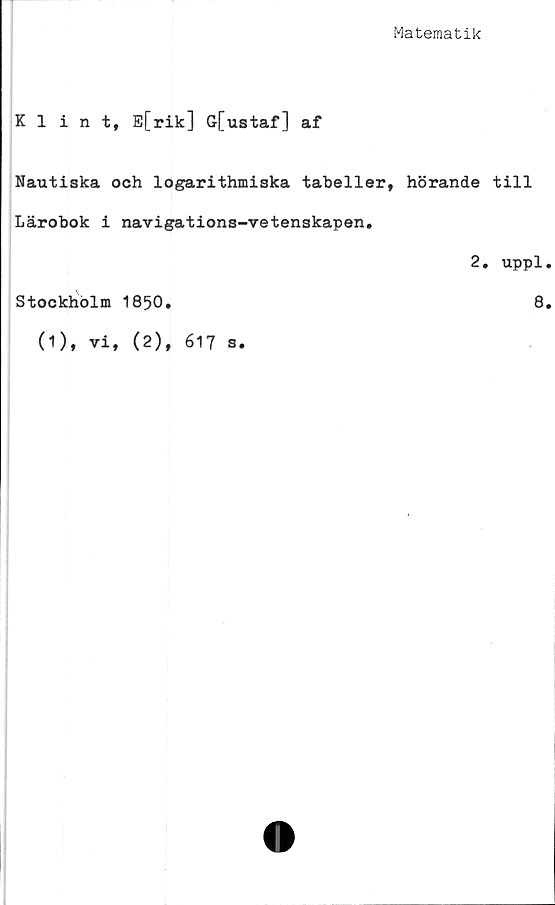  ﻿Matematik
Klint, E[rik] G[ustaf] af
Nautiska och logarithmiska tabeller, hörande till
Lärobok i navigations-vetenskapen.
2. uppl
Stockholm 1850.	8
(1), vi, (2), 617 s.