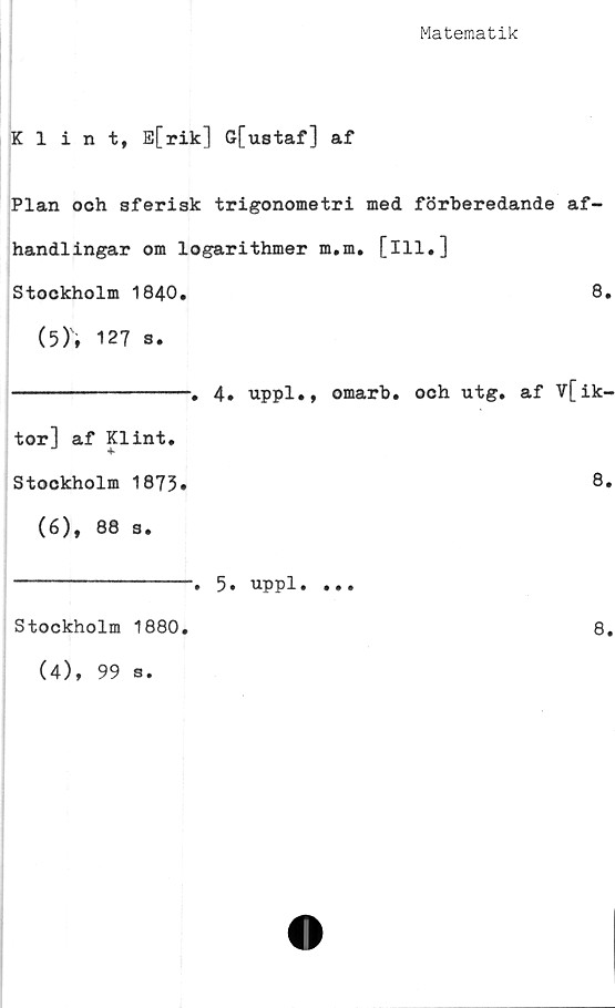  ﻿Matematik
Klint, E[rik] G[ustaf] af
Plan och sferisk trigonometri med förberedande af-
handlingar om logarithmer m.m, [ill.]
Stockholm 1840.	8.
(5)	, 127 s.
----------------. 4. uppl., omarb. och utg. af V[ik-
tor] af Klint.
Stockholm 1873.	8«
(6)	, 88 3.
Stockholm 1880.
(4), 99 s.
5. uppl.
8.