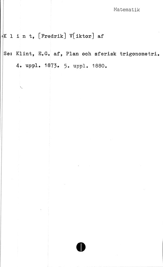  ﻿Matematik
♦Klint, [Fredrik] V[iktor] af
Se: Klint, E.G. af, Plan och sferisk trigonometri.
4. uppl. 1873» 5* uppl. 1880.