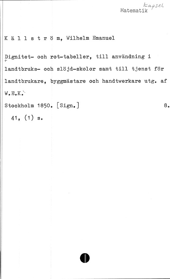  ﻿b^pi4.l
Matematik
Källström, Wilhelm Emanuel
Dignitet- och rot-tabeller, till användning i
•h
landtbruks- och slöjd-skolor samt till tjenst för
landtbrukare, byggmästare och handtwerkare utg. af
W.E.K.'
Stockholm 1850. [Sign,]
41, (1) s.
8.