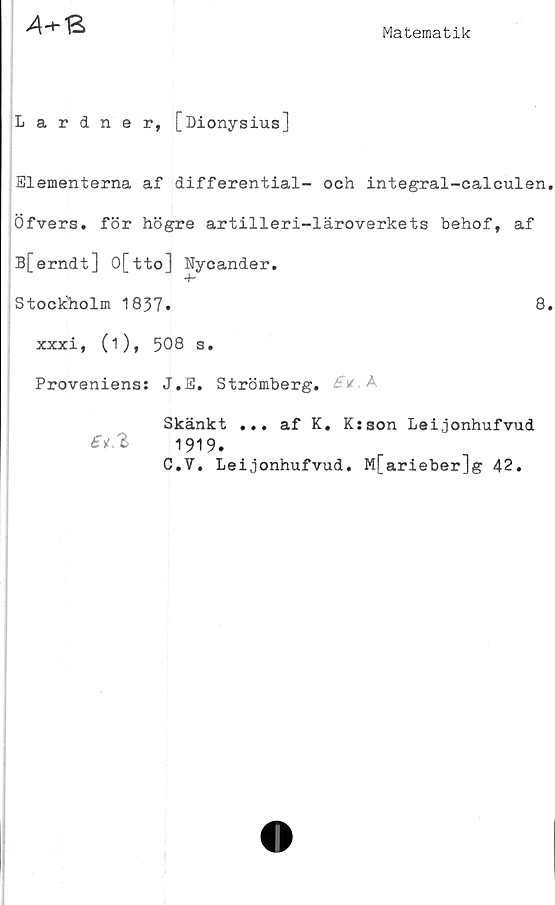  ﻿4+B
Matematik
Lardner, [Dionysius]
Elementerna af differential- och integral-calculen.
Öfvers. för högre artilleri-läroverkets behof, af
B[erndt] O[tto] Nycander.
-h
Stockholm 1837»	8»
xxxi, (i), 508 s.
Proveniens: J.E. Strömberg. B *
Skänkt ... af K. K:son Leijonhufvud
1919.
C.V. Leijonhufvud. M[arieber]g 42.