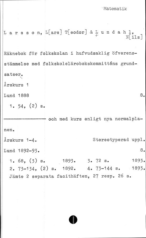  ﻿Matematik
Larsson, L[ ars] T[eodor] &Lundahl,
*	N[ils]
Räknebok för folkskolan i hufvudsaklig öfverens-
stämmelse med folkskolelärobokskommitténs grund-
satser.
Årskurs 1
Lund 1888	8.
1. 54, (2) s.
och med kurs enligt nya normalpla-
Stereotyperad uppl,
8.
nen.
Årskurs 1-4.
Lund 1892-93.
1. 68, (3) s.	1893.	3. 72 s.	1893.
2. 73-134, (2) s. 1892.	4. 73-144 a. 1893.
Jämte 2 separata facithäften, 27 resp. 26 s.