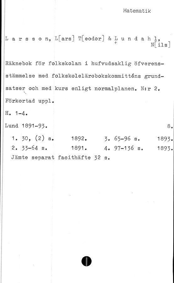  ﻿Matematik
Larsson, L[ars] T[eodor] &Lundahl,
+	N[ils]
Räknebok för folkskolan i hufvudsaklig öfverens-
stämmelse med folkskolelärobokskommitténs grund-
satser och med kurs enligt normalplanen. N:r 2.
Förkortad uppl.
H. 1-4.
Lund 1891-93.	8.
1. 30, (2) s.	1892.	3. 65-96 s.
2. 33-64 s.	1891.	4. 97-136 s.
Jämte separat facithäfte 32 s.
1893
1893