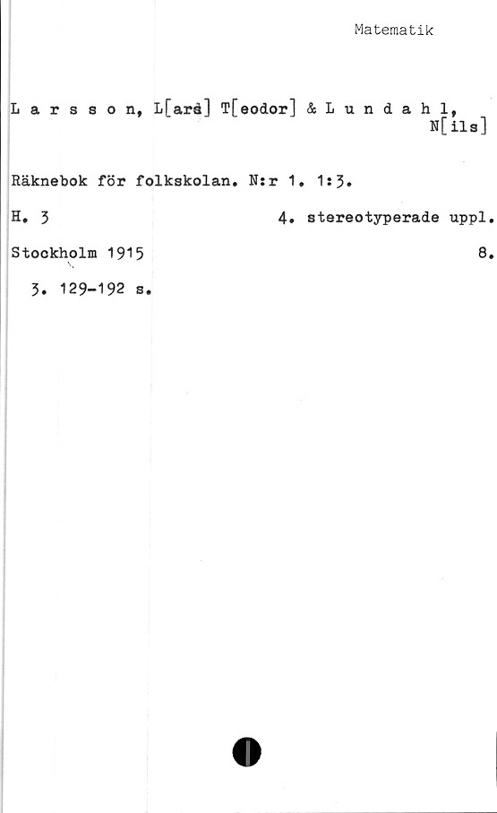  ﻿Matematik
Larsson, L[aré] T[eodor] &Lundahl,
N[ils]
Räknebok för folkskolan. N:r 1
H. 3
Stockholm 1915
3. 129-192 s.
4.
. 1*3.
stereotyperade uppl.
8.