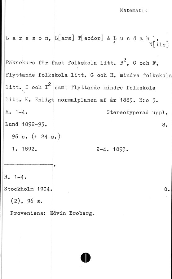  ﻿Matematik
Larsson, L[ars] T[eodor] &Lundahl,
N[ils]
2
Räknekurs för fast folkskola litt, B , C och F,
flyttande folkskola litt. G och H, mindre folkskola
2
litt. I och I samt flyttande mindre folkskola
litt. K. Enligt normalplanen af år 1889. N:o 3*
H. 1-4.	Stereotyperad uppl.
Lund 1892-93.	8.
96 s. (+ 24 s.)
1. 1892.	2-4. 1893.
H. 1-4.
Stockholm 1904.	8.
(2), 96 s.
Proveniens: Edvin Broberg.