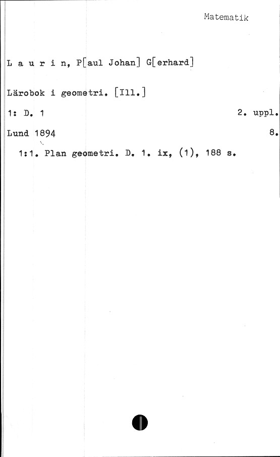  ﻿Matematik
Laurin, P[aul Johan] Gferhard]
Lärobok i geometri, [ill.]
1: D. 1
Lund 1894
1:1. Plan geometri. D. 1. ix, (i),
2.
188 a.