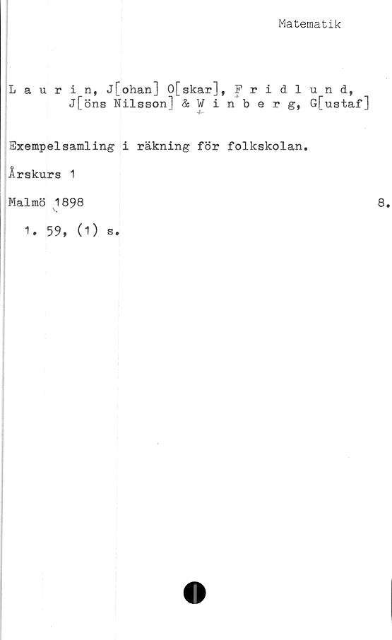  ﻿Matematik
Laurin, j[ohan] 0[skar], Fridlund,
j[öns Nilsson] &Winberg, G[ustaf]
Exempelsamling i räkning för folkskolan.
Årskurs 1
Malmö 1898
1. 59, (1) s.