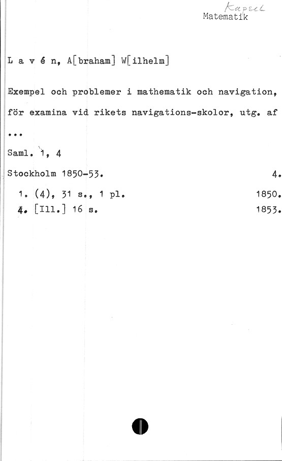  ﻿fcetP&tL
Matematik
Lavén, A[braham] W[ilhelm]
Exempel och problemer i mathematik och navigation,
för examina vid rikets navigations-skolor, utg. af
• • •
Sami.1,4
Stockholm 1850-53»	4.
1. (4), 31 s., 1 pl.
4, [ill.] 16 s.
1850
1853
