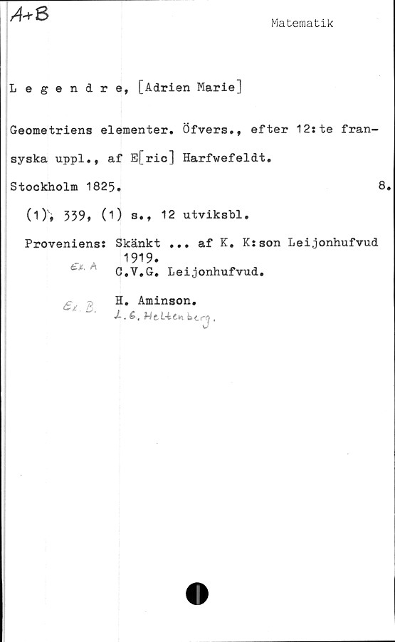  ﻿Matematik
A-rS
Legendre, [Adrien Marie]
Geometriens elementer. Öfvers., efter 12:te fran-
syska uppl., af E[ric] Harfwefeldt.
Stockholm 1825.	8.
(O» 339» (1) s.» 12 utviksbl.
Proveniens: Skänkt ... af K. K:son Leijonhufvud
a 1919‘
C.V.G. Leijonhufvud.
H. Aminson.
J-. £, Wti-ttw bcrcj,