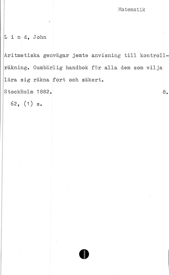  ﻿Matematik
Lind, John
Aritmetiska genvägar jemte anvisning till kontroll
räkning. Oumbärlig handbok för alla dem som vilja
lära sig räkna fort och säkert.
Stockholm 1882.	8
62, (1) s.