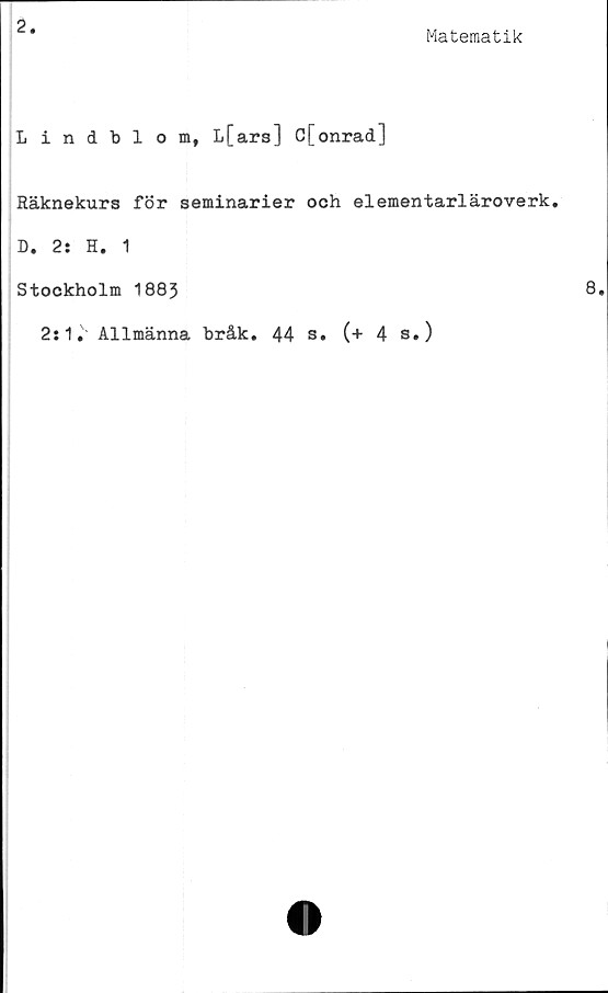  ﻿2
Matematik
Lindblom, L[ars] C[onrad]
Räknekurs för seminarier och elementarläroverk.
D. 2: H. 1
Stockholm 1883
2:1. Allmänna bråk. 44 s. (+ 4 s.)
8