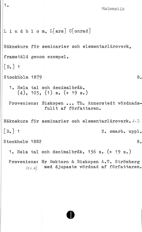  ﻿1
Matematik
Lindblom, L[ ara] C[onrad]
Räknekurs för seminarier och elementarläroverk,
framstäld genom exempel.
o.] 1
Stockhölm 1879	8.
1. Hela tal och decimalbråk.
(4), 105, (1) s. (+ 19 s.)
Provenienss Biskopen ... Th, Annerstedt vördnads-
fullt af författaren.
Räknekurs för seminarier och elementarläroverk. 3
[D. ] 1	2. omarb. uppl.
Stockholm 1882	8.
1. Hela tal och decimalbråk. 136 s. (+ 19 s.)
Proveniens: Hr Doktorn & Biskopen A.T. Strömberg
(et A) me4 djupaste vördnad af författaren,