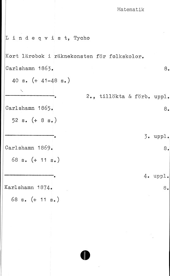 ﻿Matematik
Lindeqvist, Tycho
Kort lärobok i räknekonsten för folkskolor.
Carlshamn 1863.	8.
40 s. (+ 41-48 s.)
\
----------------.	2., tillökta & förb. uppl.
Carlshamn I865.	8.
52 s. (+ 8 s.)
Carlshamn 1869.
68 s. (+ 11 s.)
3. uppl.
8.
Karlshamn 1874»
4. uppl.
8.
68 s. (+ 11 s.)