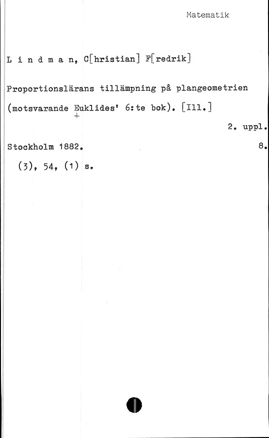  ﻿Matematik
Lindman, C[hristian] F[redrik]
Proportionslärans tillämpning på plangeometrien
(motsvarande Euklides* 6:te bok), [ill.]
2. uppl
Stockholm 1882.	8
(3), 54,
(D s.