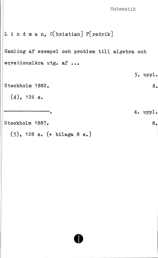  ﻿Matematik
Lindman, C[hristian] P[redrik]
Samling af exempel och problem till algebra och
eqvationslära utg. af ...
3. uppl.
Stockholm 1882.	8.
(4), 126 s.
----------------•	4. uppl.
Stockholm 1887.	8.
(3)» 128 s. (+ bilaga 8 s.)