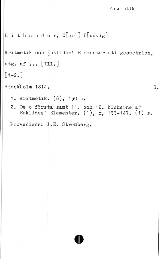  ﻿Matematik
Lithander, ö[arl] L[udvig]
Aritmetik och Euklides' Elementer uti geometrien,
ut g# af ... [ 111 • J
[1-2.]
Stockholm 1814.	8
1.	Aritmetik. (6), 130 s.
2.	De 6 första samt 11. och 12. böckerne af
Euklides’ Elementer. (i), x, 133-147» (O s.
Proveniens: J.E. Strömberg.