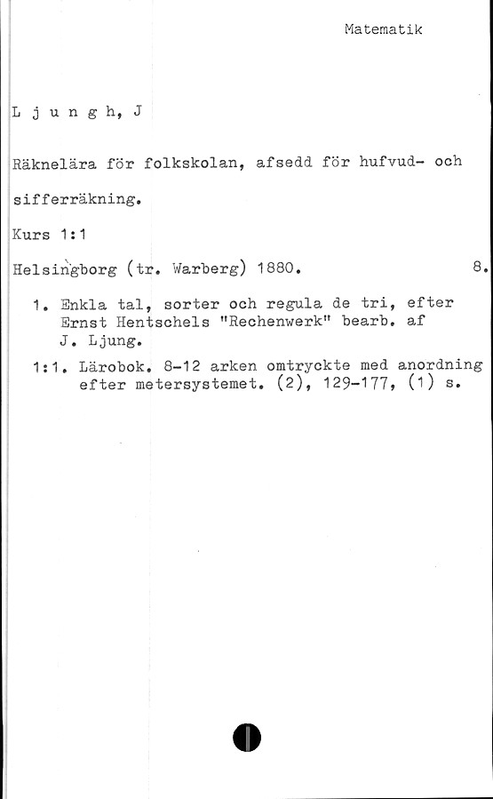  ﻿Matematik
Ljungh, J
Räknelära för folkskolan, afsedd för hufvud- och
sifferräkning.
Kurs 1:1
Helsingborg (tr. Warberg) 1880.	8.
1. Enkla tal, sorter och regula de tri, efter
Ernst Hentschels "Rechenwerk" bearb. af
J. Ljung.
1:1. Lärobok. 8-12 arken omtryckte med anordning
efter metersystemet. (2), 129-177» (O s.
