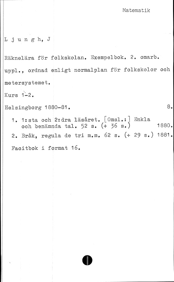  ﻿Matematik
Ljungh, J
Räknelära för folkskolan. Exempelbok, 2. omarb.
uppl., ordnad enligt normalplan för folkskolor och
metersystemet.
Kurs 1-2.
Helsingborg 1880-81.		8
1. lista och 2:dra läsåret. [Omsl.:] och benämnda tal. 52 s. (+ 56 s.)	Enkla	1880
2. Bråk, regula de tri m.m. 62 s. (+	29 s.)	1881
Facitbok i format 16.		