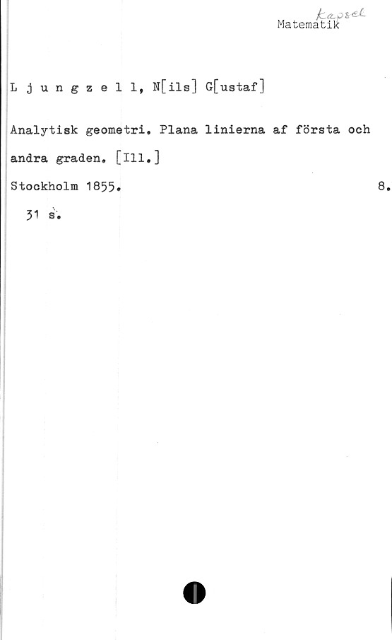  ﻿fca-+>z*£-
Matematik
Ljungzell, N[ils] G[ustaf]
Analytisk geometri. Plana linierna af första och
andra graden, [ill.]
Stockholm 1855
8