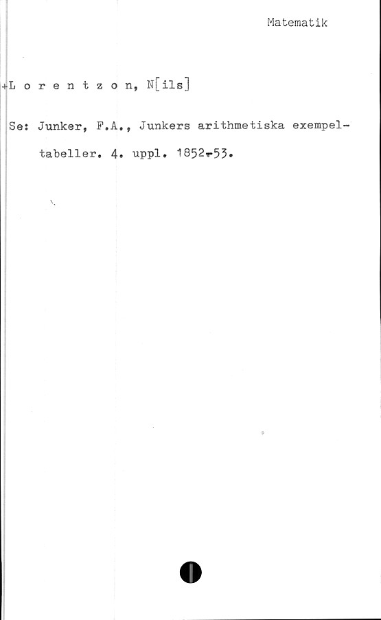  ﻿Matematik
+Lorentzon, N[ilsJ
Ses Junker, F.A., Junkers arithmetiska exempel-
tabeller. 4. uppl. 1852»*53»
*