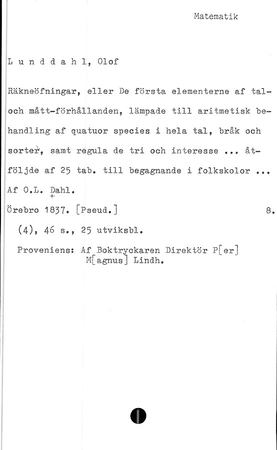  ﻿Matematik
Lunddahl, Olof
Räkneöfningar, eller De första elementerne af tal-
och mått-förhållanden, lämpade till aritmetisk be-
handling af quatuor species i hela tal, bråk och
sorter', samt regula de tri och interesse ... åt-
följde af 25 tab. till begagnande i folkskolor ...
Af O.L. Dahl.
+-
Örebro 1837» [Pseud.]	8.
(4), 46 s., 25 utviksbl.
Proveniens; Af Boktryckaren Direktör P[er]
M[agnus] Lindh.