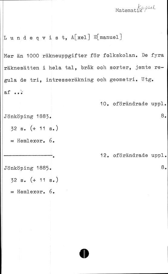  ﻿Matematik'''**''
Lundeqvist, A[xel] E[manuel]
Mer än 1000 räkneuppgifter för folkskolan. De fyra
räknesätten i hela tal, bråk och sorter, jemte re-
gula de tri, intresseräkning och geometri. Utg.
af ...
10. oförändrade uppl.
Jönköping 1883.	8»
32 s. (+ 11 s.)
= Hemlexor. 6.
--------------.	12. oförändrade uppl.
Jönköping 1885.	8.
32 s. (+ 11 s.)
= Hemlexor* 6.