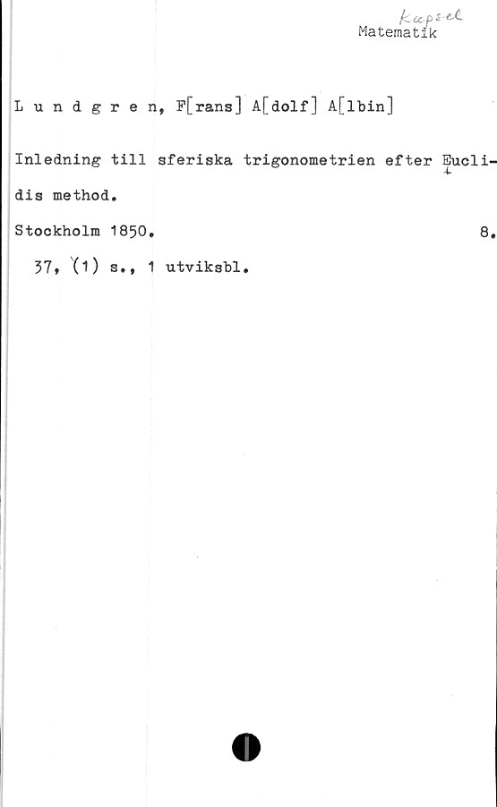  ﻿fccc-pi^
Matematik
Lundgren, F[rans] A[dolf] A[lbin]
Inledning till sferiska trigonometrien efter Eucli-
dis method.
Stockholm 1850.	8.
37, (1) s., 1 utviksbl