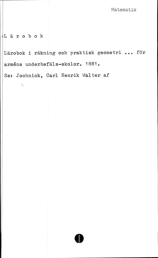  ﻿Matematik
+Lärobok
Lärobok i räkning och praktisk geometri ... för
arméns underbefäls-skolor. 1881,
Se: Jochnick, Carl Henrik Walter af