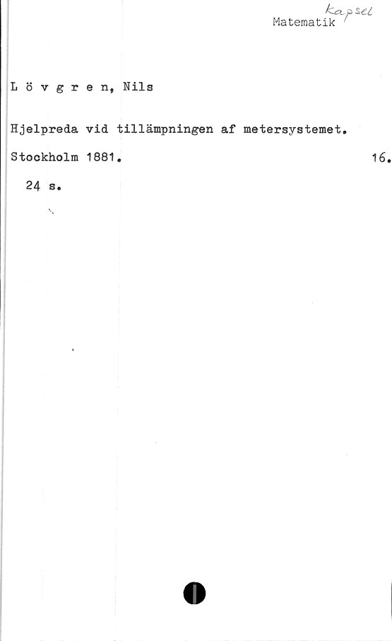  ﻿Lövgren, Nils
Matematik

Hjelpreda vid tillämpningen af metersystemet.
Stockholm 1881.	16
24 s