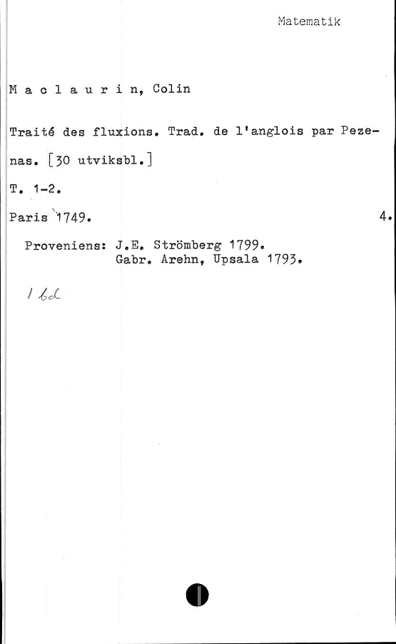  ﻿Matematik
Maclaurin, Colin
Traité des fluxions. Trad. de 1'anglois par Peze-
nas. [30 utviksbl.]
T. 1-2.
Paris 1749.	4.
Proveniens: J.E. Strömberg 1799»
Gabr. Arehn, Upsala 1793»
/ IJ-