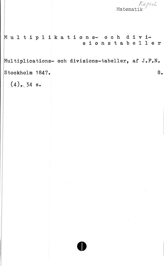  ﻿Matematik
Multiplikations- och divi-
sionstabeller
Multiplications- och divisions-tabeller, af J.F»N.
Stockholm 1847»	8.
(4),v.34 s.
