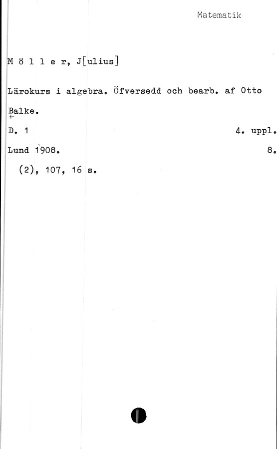  ﻿Matematik
Möller, j[ulius]
Lärokurs i algebra. Öfversedd och bearb. af Otto
Balke.
4*
D. 1	4. uppl
Lund 1908.	8
(2), 107, 16 s.