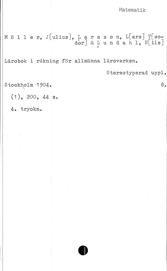  ﻿Matematik
Möller, j[ulius], Larsson, L[ars] T[eo-
dor] &Lundahl, N[ils]
Lärobok i räkning för allmänna läroverken.
Stereotyperad uppl.
Stockholm 1904.	8.
(1),	200,	44 S.
4. tryckn.