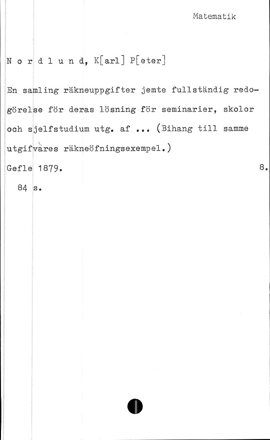  ﻿Matematik
Nordlund, K[arl] P[eter]
En samling räkneuppgifter jemte fullständig redo-
görelse för deras lösning för seminarier, skolor
och sjelfstudium utg. af ... (Bihang till samme
utgifvares räkneöfningsexempel.)
Gefle 1879.
84 s.
8.