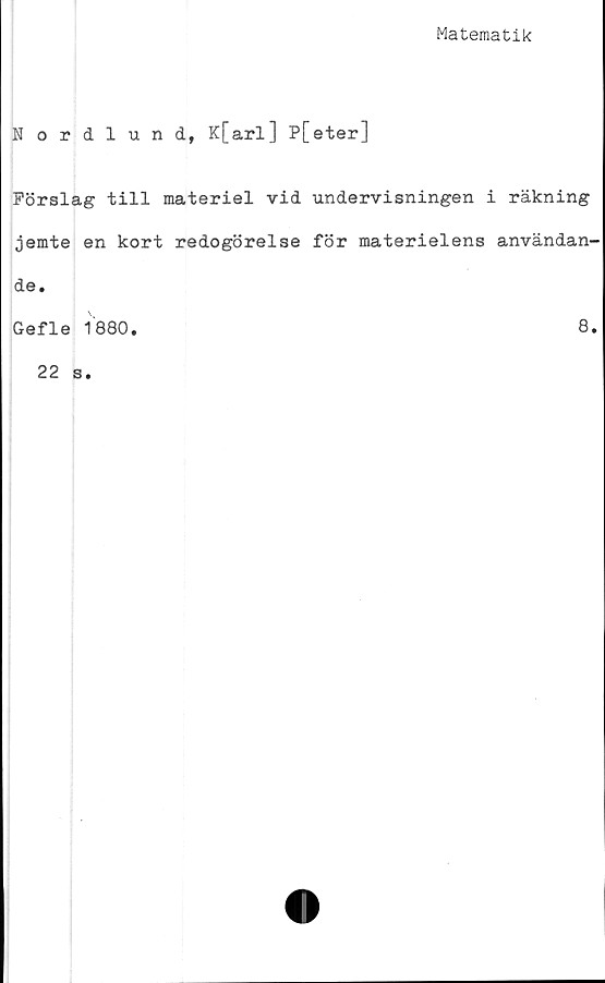  ﻿Matematik
Nordlund, K[arl] P[eter]
Förslag till materiel vid undervisningen i räkning
jemte en kort redogörelse för materielens användan-
de.
Gefle 1880.
22 s.
8.