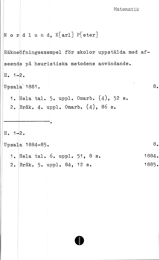  ﻿Matematik
Nordlund, K[arl] P[eter]
Räkneöfningsexempel för skolor uppstälda med af-
seende på heuristiska metodens användande.
H. 1-2.
Upsala' 1881.	8.
1.	Hela tal. 5. uppl. Omarb. (4)» 52 s.
2.	Bråk. 4. uppl. Omarb. (4)» 86 s.
H. 1-2.
TJpsala 1884-85.		8
1. Hela tal. 6. uppl.	51, 8 s.	1884
2. Bråk. 5. uppl. 84,	12 s.	1885
