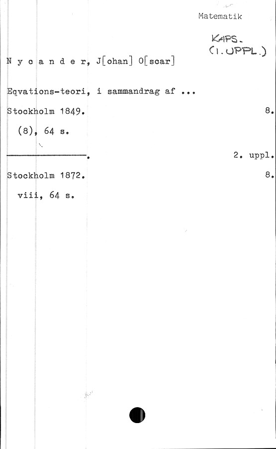  ﻿Matematik
k^PS>
Cl.OPPL.)
Nycander, j[ohan] 0[scar]
Eqvations-teori, i sammandrag af ...
Stockholm 1849.	8»
(8), 64 s.
--------------.	2. uppl.
Stockholm 1872.	8.
viii, 64 s.
