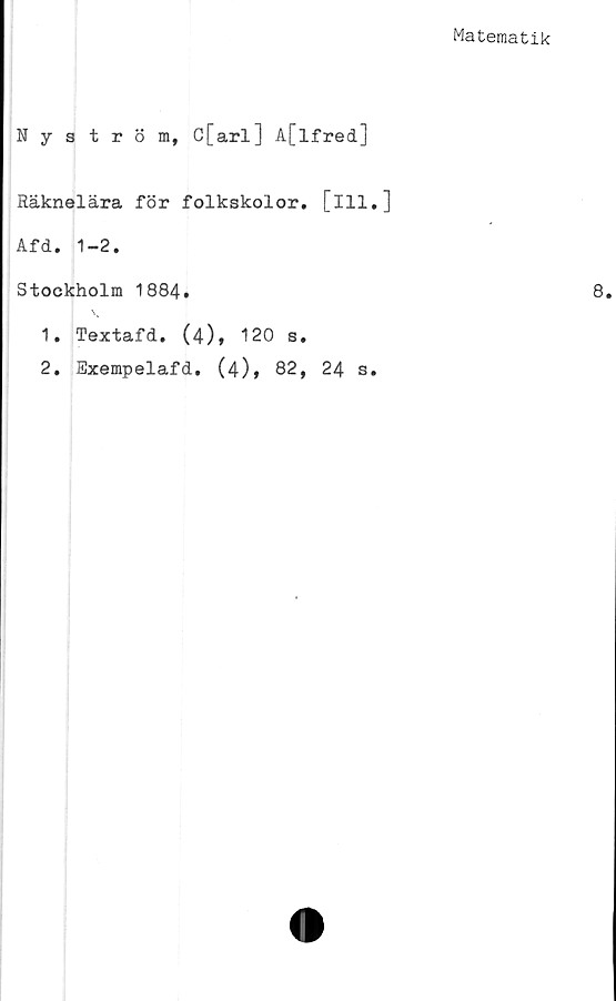  ﻿Matematik
Nyström, C[arl] A[lfred]
Räknelära för folkskolor, [ill.]
Afd. 1-2.
Stockholm 1884.
1.	Textafd. (4), 120 s.
2.	Exempelafd. (4), 82, 24 s.