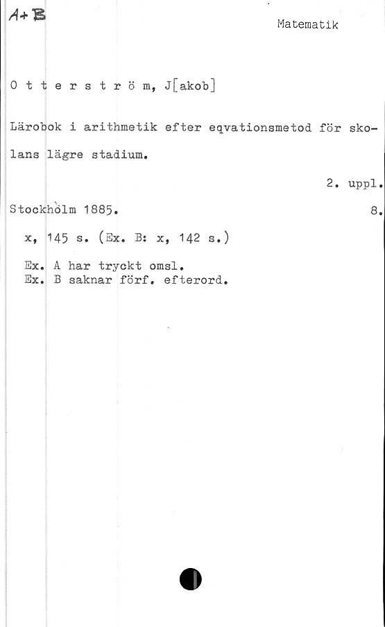  ﻿
i
Matematik
Otterström, j[akob]
Lärobok i arithmetik efter eqvationsmetod för sko-
lans lägre stadium.
2. uppl.
Stockhölm 1885.	8.
x, 145 s. (Ex. B: x, 142 s.)
Ex. A har tryckt omsl.
Ex. B saknar förf. efterord.