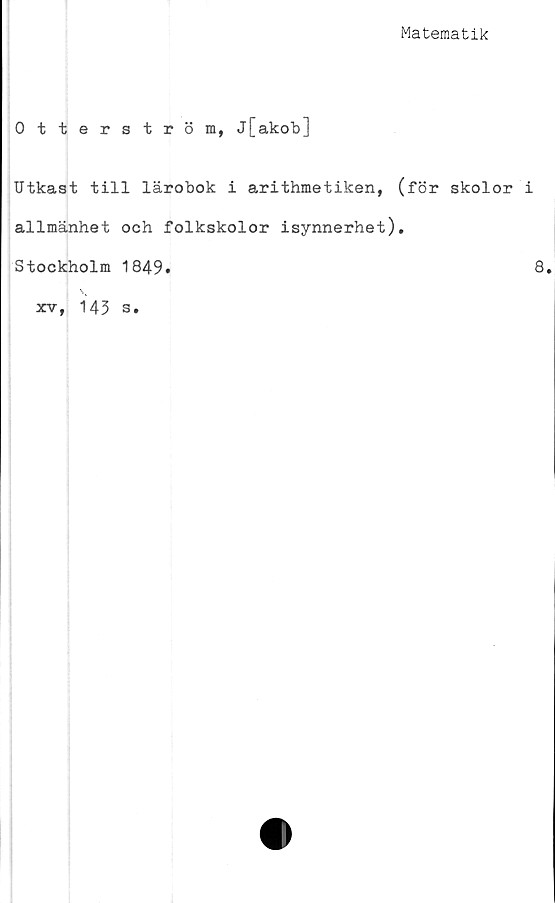  ﻿Matematik
Otterström, j[akob]
Utkast till lärobok i arithmetiken, (för skolor i
allmänhet och folkskolor isynnerhet).
Stockholm 1849.	8
xv, 143 s.