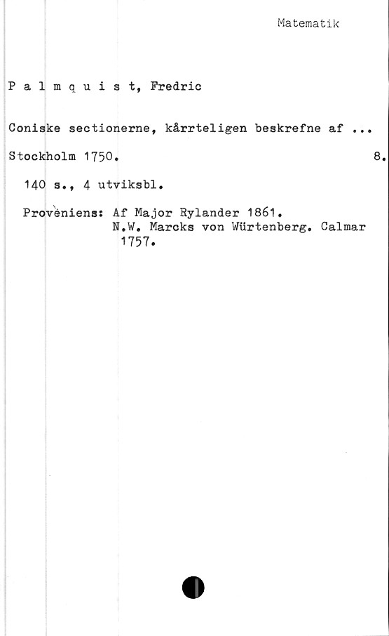  ﻿Matematik
Palmquist, Fredric
Coniske sectionerne, kårrteligen beskrefne af ...
Stockholm 1750.	8.
140 s., 4 utviksbl.
Proveniens: Af Major Rylander 1861.
N.W. Mareks von Wiirtenberg. Calmar
1757.