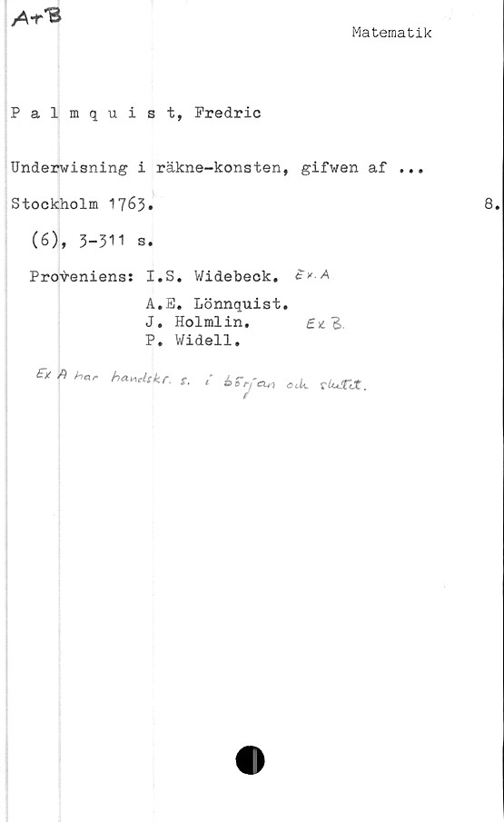  ﻿
Matematik
Palmquist, Predric
Underwisning i räkne-konsten, gifwen af ...
Stockholm 1763»
(6), 3-311 s.
Proveniens: I.S. Widebeck.
A.E. Lönnquist.
J. Holmlin.
P. Widell.
t-X	har ha-ncltkf. f, { £
t rfCU ) ot.U.