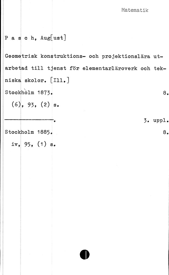  ﻿Matematik
Pasch, Aug[ust]
Geometrisk konstruktions- och projektionslära ut-
arbetad till tjenst för elementarläroverk och tek-
niska skolor, [ill.]
Stockholm 1873*	8.
(6), 93, (2) s.
Stockholm 1885.
iv, 95, (1) s.
3. uppl.
8.