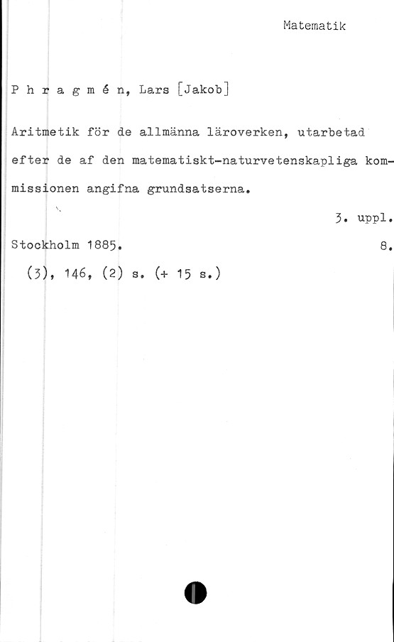 ﻿Matematik
Phragmén, Lars [Jakob]
Aritmetik för de allmänna läroverken, utarbetad
efter de af den matematiskt-naturvetenskapliga kom-
missionen angifna grundsatserna.
3. uppl.
Stockholm 1885.	8.
(3), 146, (2) s. (+ 15 s.)