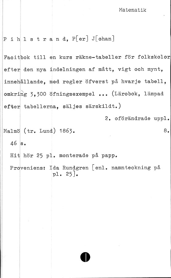  ﻿Matematik
Pihlstrand, P[er] j[ohan]
Pacitbok till en kurs räkne-tabeller för folkskolor
efter den nya indelningen af mått, vigt och mynt,
innehållande, med regler öfverst på hvarje tabell,
omkring 3*300 öfningsexempel ... (Lärobok, lämpad
efter tabellerna, säljes särskildt.)
2. oförändrade uppl.
Malmö (tr. Lund) 1863.	8.
46 s.
Hit hör 25 pl. monterade på papp.
Proveniens: Ida Rundgren [enl. namnteckning på
Pl. 25].
