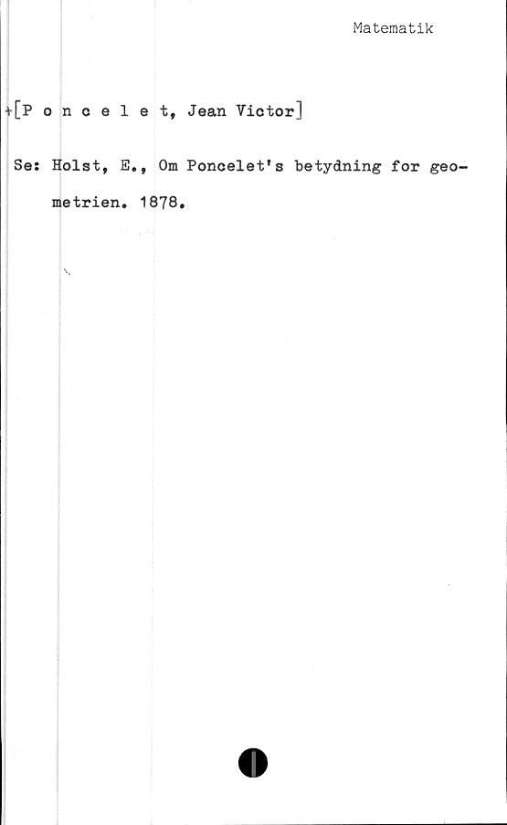  ﻿Matematik
+[Poncelet, Jean Yictor]
Se: Holst, E., Om Poncelefs betydning for geo-
metrien. 1878.