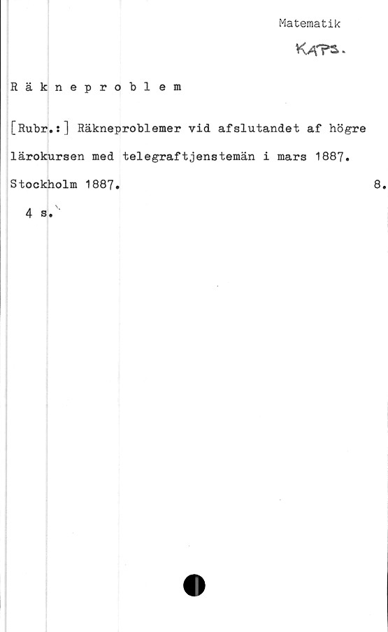  ﻿Matematik
K AT*.
Räkneproblem
[Rubr.:] Räkneproblemer vid afslutandet af högre
lärokursen med telegraftjenstemän i mars 1887.
Stockholm 1887.	8
4 s.
