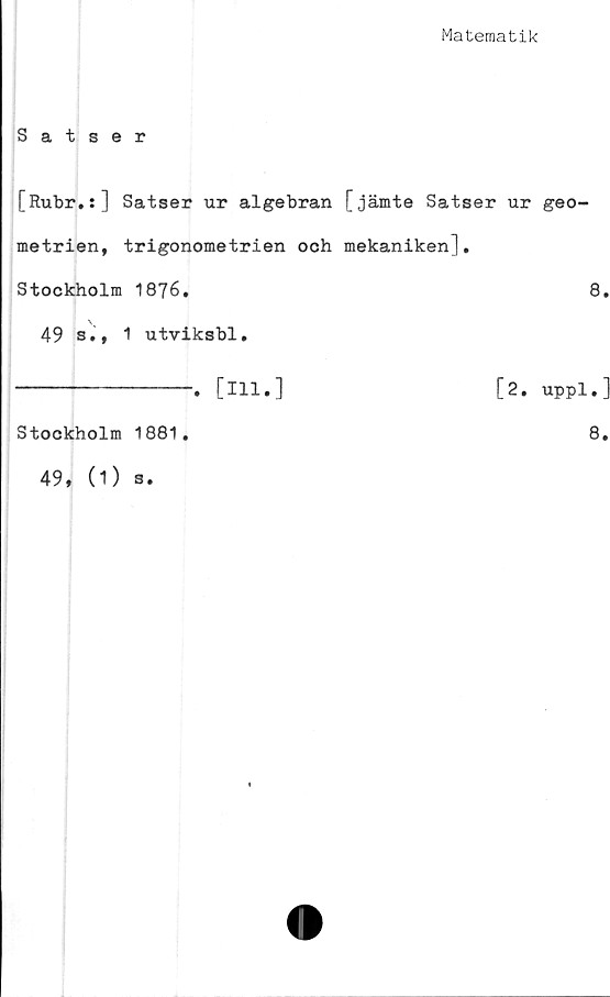  ﻿Matematik
Satser
[Rubr.s] Satser ur algebran [jämte Satser ur geo-
metrien, trigonometrien och mekaniken],
Stockholm 1876.	8,
49 s., 1 utviksbl,
--------------, [ill,]	[2. uppl.]
Stockholm 1881,	8,
49, (1) s.